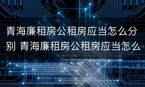 青海廉租房公租房应当怎么分别 青海廉租房公租房应当怎么分别购买