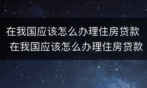 在我国应该怎么办理住房贷款 在我国应该怎么办理住房贷款手续