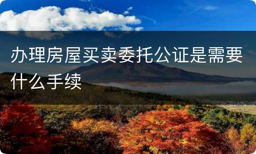 办理房屋买卖委托公证是需要什么手续