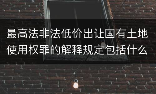 最高法非法低价出让国有土地使用权罪的解释规定包括什么内容