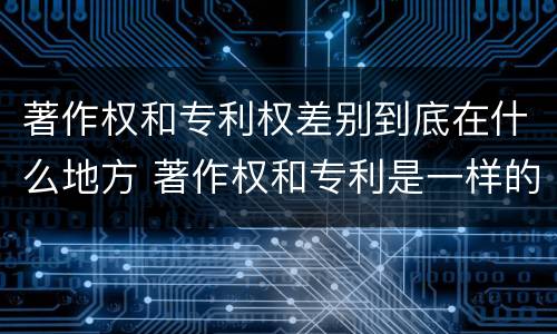 著作权和专利权差别到底在什么地方 著作权和专利是一样的吗