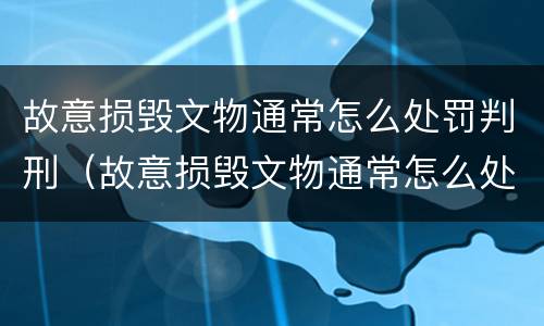 故意损毁文物通常怎么处罚判刑（故意损毁文物通常怎么处罚判刑的）