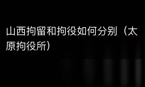 山西拘留和拘役如何分别（太原拘役所）