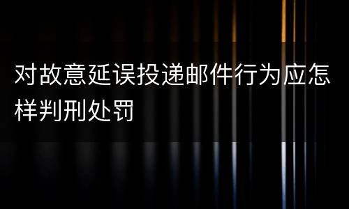 对故意延误投递邮件行为应怎样判刑处罚