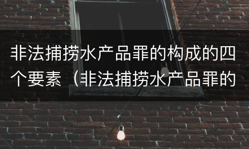 非法捕捞水产品罪的构成的四个要素（非法捕捞水产品罪的构成要件）