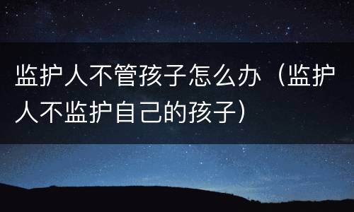 监护人不管孩子怎么办（监护人不监护自己的孩子）