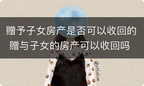 赠予子女房产是否可以收回的 赠与子女的房产可以收回吗