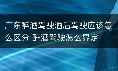 广东醉酒驾驶酒后驾驶应该怎么区分 醉酒驾驶怎么界定