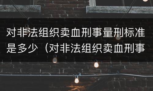 对非法组织卖血刑事量刑标准是多少（对非法组织卖血刑事量刑标准是多少条）