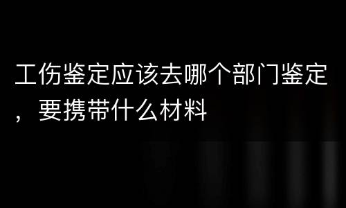工伤鉴定应该去哪个部门鉴定，要携带什么材料