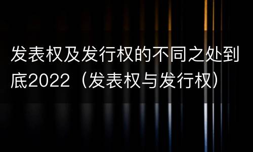 发表权及发行权的不同之处到底2022（发表权与发行权）