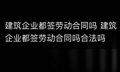 建筑企业都签劳动合同吗 建筑企业都签劳动合同吗合法吗