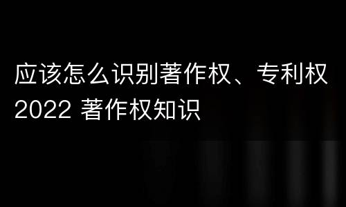 应该怎么识别著作权、专利权2022 著作权知识