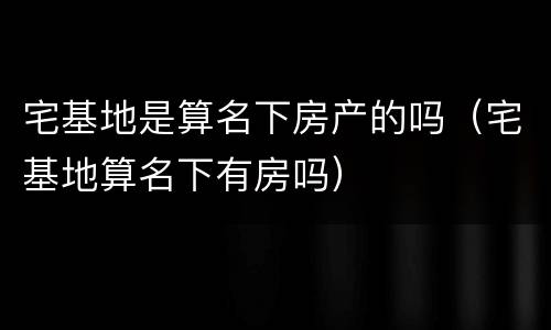 宅基地是算名下房产的吗（宅基地算名下有房吗）