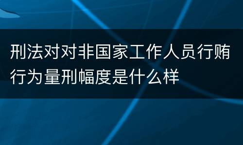 刑法对对非国家工作人员行贿行为量刑幅度是什么样