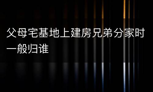 父母宅基地上建房兄弟分家时一般归谁
