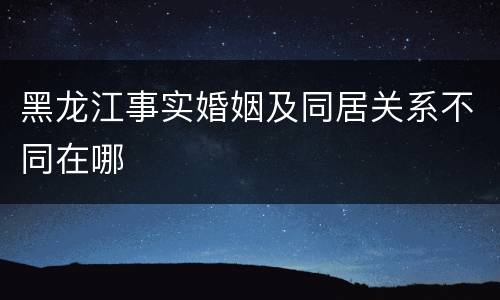 黑龙江事实婚姻及同居关系不同在哪