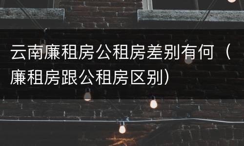 云南廉租房公租房差别有何（廉租房跟公租房区别）
