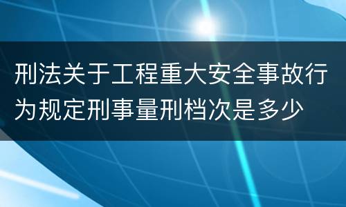刑法关于工程重大安全事故行为规定刑事量刑档次是多少