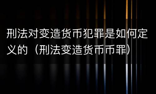 刑法对变造货币犯罪是如何定义的（刑法变造货币币罪）