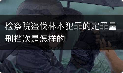 检察院盗伐林木犯罪的定罪量刑档次是怎样的