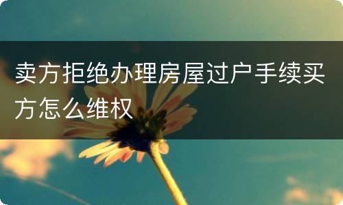 卖方拒绝办理房屋过户手续买方怎么维权