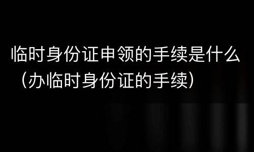 临时身份证申领的手续是什么（办临时身份证的手续）