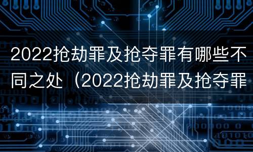 2022抢劫罪及抢夺罪有哪些不同之处（2022抢劫罪及抢夺罪有哪些不同之处呢）