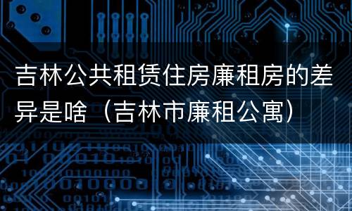 吉林公共租赁住房廉租房的差异是啥（吉林市廉租公寓）
