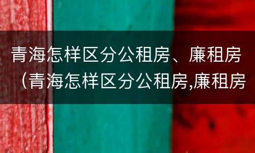 青海怎样区分公租房、廉租房（青海怎样区分公租房,廉租房呢）