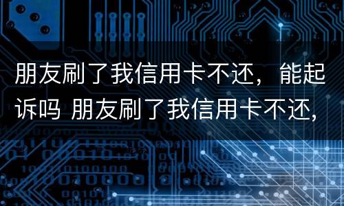 朋友刷了我信用卡不还，能起诉吗 朋友刷了我信用卡不还,报警有用吗