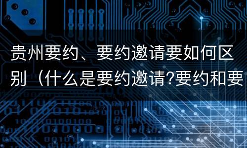 贵州要约、要约邀请要如何区别（什么是要约邀请?要约和要约邀请有哪些区别?）