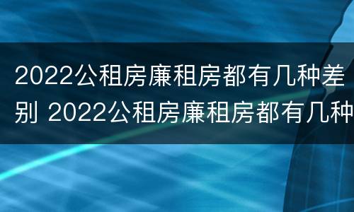 2022公租房廉租房都有几种差别 2022公租房廉租房都有几种差别吗