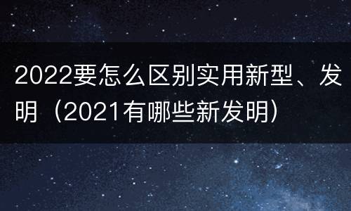 2022要怎么区别实用新型、发明（2021有哪些新发明）