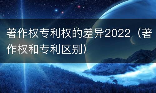 著作权专利权的差异2022（著作权和专利区别）