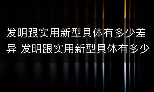 发明跟实用新型具体有多少差异 发明跟实用新型具体有多少差异呢