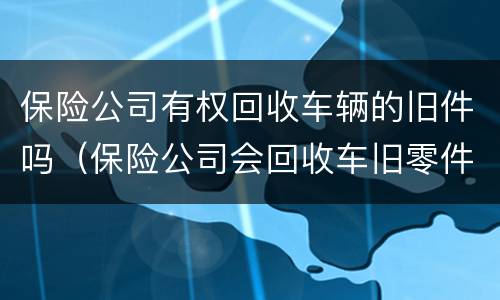 保险公司有权回收车辆的旧件吗（保险公司会回收车旧零件吗）