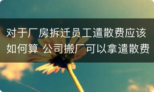 对于厂房拆迁员工遣散费应该如何算 公司搬厂可以拿遣散费吗
