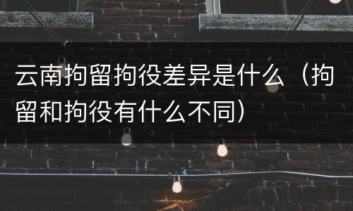 云南拘留拘役差异是什么（拘留和拘役有什么不同）