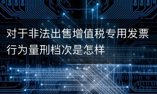 对于非法出售增值税专用发票行为量刑档次是怎样
