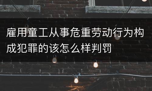 雇用童工从事危重劳动行为构成犯罪的该怎么样判罚