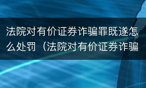 法院对有价证券诈骗罪既遂怎么处罚（法院对有价证券诈骗罪既遂怎么处罚）