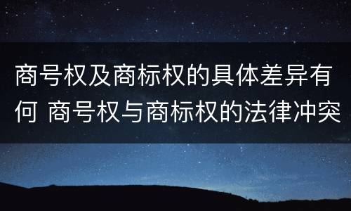 商号权及商标权的具体差异有何 商号权与商标权的法律冲突与解决