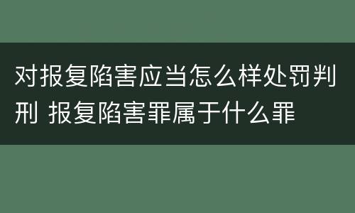 对报复陷害应当怎么样处罚判刑 报复陷害罪属于什么罪