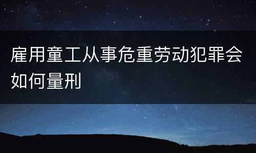 雇用童工从事危重劳动犯罪会如何量刑