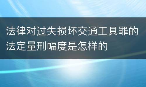 法律对过失损坏交通工具罪的法定量刑幅度是怎样的