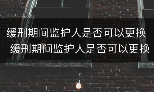 缓刑期间监护人是否可以更换 缓刑期间监护人是否可以更换监护人