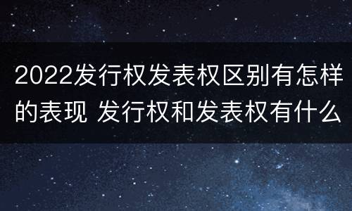 2022发行权发表权区别有怎样的表现 发行权和发表权有什么区别