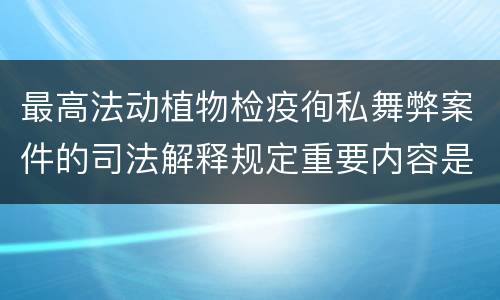 最高法动植物检疫徇私舞弊案件的司法解释规定重要内容是什么