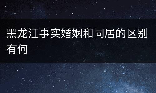 黑龙江事实婚姻和同居的区别有何